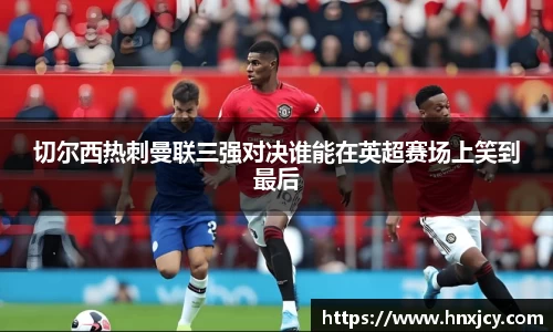 切尔西热刺曼联三强对决谁能在英超赛场上笑到最后