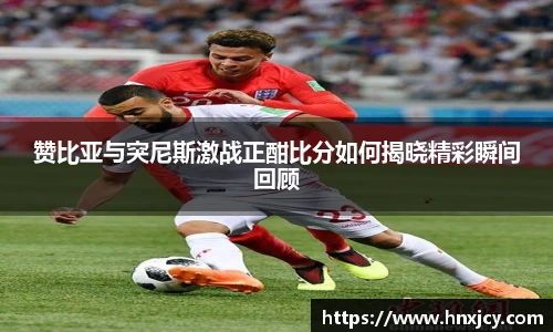 赞比亚与突尼斯激战正酣比分如何揭晓精彩瞬间回顾